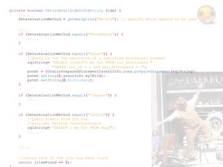 private boolean retriveCallSideInfo(String Side) {
    //...
    DeterminationMethod = getXmlOption("Method"); // specify which method to be used

    //...
    if (DeterminationMethod.equals("PhoneMatch")) {
        //...
    }

    if (DeterminationMethod.equals("Exist")) {
        //Query to che the existence of a specified dictionary element
        sqlString= "SELECT count(*) AS Cnt FROM iri_dictionary "
                   " WHERE iri_id = ? and key_dictionary = ?";
        pstmt = (OraclePreparedStatement)assocInfo.conn.prepareStatement(sqlString);
        pstmt.setLong(1,assocInfo.myIRIId);
        pstmt.setString(2,Dictionary);
    }

    if (DeterminationMethod.equals("Compare")) {
        //...
    }

    if (DeterminationMethod.equals("InOnly")) {
        //Query alwais true for the
        //provider Telecom Internazionale
        sqlString= "SELECT 1 As Cnt FROM Dual";
        //...
    }

    //...

    //return true if the info has been found
    return (itemFound == 1);
 