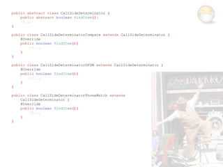 public abstract class CallSideDeterminator {
    public abstract boolean findItem();
    //...
}

public class CallSideDeterminatorCompare extends CallSideDeterminator {
    @Override
    public boolean findItem(){
        //...
    }
}

public class CallSideDeterminatorDFDM extends CallSideDeterminator {
    @Override
    public boolean findItem(){
        //...
    }
}

public class CallSideDeterminatorPhoneMatch extends
    CallSideDeterminator {
    @Override
    public boolean findItem(){
        //...
    }
}
 