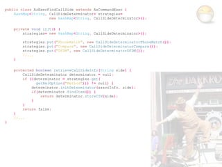 public class AsExecFindCallSide extends AsCommandExec {
    HashMap<String, CallSideDeterminator> strategies=
                    new HashMap<String, CallSideDeterminator>();

    private void init() {
        strategies= new HashMap<String, CallSideDeterminator>();

        strategies.put("PhoneMatch", new CallSideDeterminatorPhoneMatch());
        strategies.put("Compare", new CallSideDeterminatorCompare());
        strategies.put("DFDM", new CallSideDeterminatorDFDM());
        //...
    }

    protected boolean retrieveCallSideInfo(String side) {
        CallSideDeterminator determinator = null;
        if ((determinator = strategies.get(
              getXmlOption("Method"))) != null) {
            determinator.initDeterminator(assocInfo, side);
            if(determinator.findItem()) {
                return determinator.storeCIN(side);
            }
        }
        return false;
    }
    //...
}
 