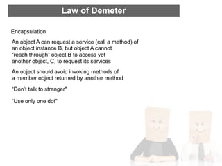 Law of Demeter

Encapsulation
An object A can request a service (call a method) of
an object instance B, but object A cannot
“reach through” object B to access yet
another object, C, to request its services
An object should avoid invoking methods of
a member object returned by another method
“Don’t talk to stranger"

“Use only one dot"
 