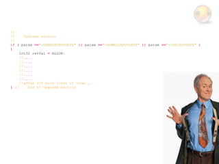 //
//     Upgrade section
//
if ( param =="-GENERATEUPDATE" || param =="-DOWNLOADUPDATE" || param =="-CHECKUPDATE" )
{
     Int32 retVal = ALLOK;
     //....
     //....
     //....
     //....
     //....
     //....
     //after 336 more lines of code...
} //     End of Upgrade section
 