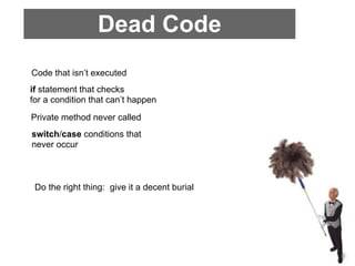 Dead Code
Code that isn’t executed
if statement that checks
for a condition that can’t happen
Private method never called
switch/case conditions that
never occur



 Do the right thing: give it a decent burial
 