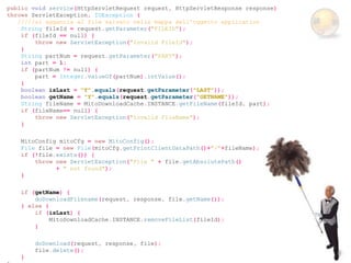 public void service(HttpServletRequest request, HttpServletResponse response)
throws ServletException, IOException {
   /////si aggancia al file salvato nella mappa dell'oggetto application
    String fileId = request.getParameter("FILEID");
    if (fileId == null) {
        throw new ServletException("Invalid FileId");
    }
    String partNum = request.getParameter("PART");
    int part = 1;
    if (partNum != null) {
        part = Integer.valueOf(partNum).intValue();
    }
    boolean isLast = "Y".equals(request.getParameter("LAST"));
    boolean getName = "Y".equals(request.getParameter("GETNAME"));
    String fileName = MitoDownloadCache.INSTANCE.getFileName(fileId, part);
    if (fileName== null) {
        throw new ServletException("Invalid FileName");
    }

    MitoConfig mitoCfg = new MitoConfig();
    File file = new File(mitoCfg.getPrintClientDataPath()+"/"+fileName);
    if (!file.exists()) {
        throw new ServletException("File " + file.getAbsolutePath()
              + " not found");
    }

    if (getName) {
        doDownloadFilename(request, response, file.getName());
    } else {
        if (isLast) {
             MitoDownloadCache.INSTANCE.removeFileList(fileId);
        }

        doDownload(request, response, file);
        file.delete();
    }
 