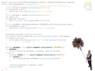 public void service(HttpServletRequest request, HttpServletResponse response)
throws ServletException, IOException {
   /////si aggancia al file salvato nella mappa dell'oggetto application
    String fileId = request.getParameter("FILEID");
    if (fileId == null) {
        throw new ServletException("Invalid FileId");
    }
    String partNum = request.getParameter("PART");
    int part = 1;
    if (partNum != null) {
        part = Integer.valueOf(partNum).intValue();
    }
    String fileName = MitoDownloadCache.INSTANCE.getFileName(fileId, part);
    if (fileName== null) {
        throw new ServletException("Invalid FileName");
    }

    MitoConfig mitoCfg = new MitoConfig();
    File file = new File(mitoCfg.getPrintClientDataPath()+"/"+fileName);
    if (!file.exists()) {
        throw new ServletException("File " + file.getAbsolutePath()
              + " not found");
    }

    boolean getName = "Y".equals(request.getParameter("GETNAME"));
    if (getName) {
        doDownloadFilename(request, response, file.getName());
    } else {
        boolean isLast = "Y".equals(request.getParameter("LAST"));
        if (isLast) {
             MitoDownloadCache.INSTANCE.removeFileList(fileId);
        }

        doDownload(request, response, file);
        file.delete();
    }
}
 