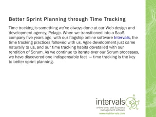 Better Sprint Planning through Time Tracking
Time tracking is something we’ve always done at our Web design and
development agency, Pelago. When we transitioned into a SaaS
company five years ago, with our flagship online software Intervals, the
time tracking practices followed with us. Agile development just came
naturally to us, and our time tracking habits dovetailed with our
rendition of Scrum. As we continue to iterate over our Scrum processes,
we have discovered one indispensable fact — time tracking is the key
to better sprint planning.
 