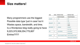 Size matters!



      Many programmers use the biggest
      Possible data type 'just in case' but it
      Wastes space, bandwidth, and time.
      Is a Wordpress blog really going to have
      9,223,372,936,054,775,807
      Entries?!?!?


10 Copyright © 2012, Oracle and/or its affiliates. All rights reserved.
 
