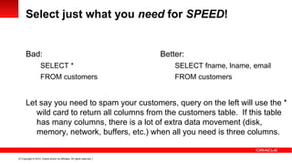 Select just what you need for SPEED!


      Bad:                                                                Better:
                     SELECT *                                                 SELECT fname, lname, email
                     FROM customers                                           FROM customers


      Let say you need to spam your customers, query on the left will use the *
         wild card to return all columns from the customers table. If this table
         has many columns, there is a lot of extra data movement (disk,
         memory, network, buffers, etc.) when all you need is three columns.


11 Copyright © 2012, Oracle and/or its affiliates. All rights reserved.
 