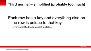 Third normal – simplified (probably too much)


      Each row has a key and everything else on
       the row is unique to that key
                     – very simplified but a decent guideline




13 Copyright © 2012, Oracle and/or its affiliates. All rights reserved.
 