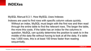 INDEXes


      MySQL Manual 8.3.1. How MySQL Uses Indexes
      Indexes are used to find rows with specific column values quickly.
         Without an index, MySQL must begin with the first row and then read
         through the entire table to find the relevant rows. The larger the table,
         the more this costs. If the table has an index for the columns in
         question, MySQL can quickly determine the position to seek to in the
         middle of the data file without having to look at all the data. If a table
         has 1,000 rows, this is at least 100 times faster than reading
         sequentially.

14 Copyright © 2012, Oracle and/or its affiliates. All rights reserved.
 