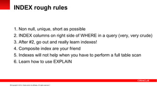 INDEX rough rules


      1. Non null, unique, short as possible
      2. INDEX columns on right side of WHERE in a query (very, very crude)
      3. After #2, go out and really learn indexes!
      4. Composite index are your friend
      5. Indexes will not help when you have to perform a full table scan
      6. Learn how to use EXPLAIN




16 Copyright © 2012, Oracle and/or its affiliates. All rights reserved.
 
