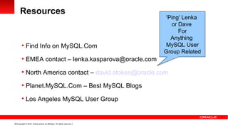 Resources
                                                                           'Ping' Lenka
                                                                             or Dave
                                                                                For
                                                                             Anything
         Find Info on MySQL.Com                                           MySQL User
                                                                          Group Related
         EMEA contact – lenka.kasparova@oracle.com

         North America contact – david.stokes@oracle.com

         Planet.MySQL.Com – Best MySQL Blogs

         Los Angeles MySQL User Group



18 Copyright © 2012, Oracle and/or its affiliates. All rights reserved.
 