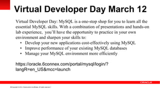 Virtual Developer Day March 12
         Virtual Developer Day: MySQL is a one-stop shop for you to learn all the
         essential MySQL skills. With a combination of presentations and hands-on
         lab experience, you’ll have the opportunity to practice in your own
         environment and sharpen your skills to:
            • Develop your new applications cost-effectively using MySQL
            • Improve performance of your existing MySQL databases
            • Manage your MySQL environment more efficiently

         https://oracle.6connex.com/portal/mysql/login/?
         langR=en_US&mcc=launch


19 Copyright © 2012, Oracle and/or its affiliates. All rights reserved.
 