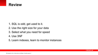 Review



      1. SQL is odd, get used to it.
      2. Use the right size for your data
      3. Select what you need for speed
      4. Use 3NF
      5. Learn indexes, learn to monitor instances



20 Copyright © 2012, Oracle and/or its affiliates. All rights reserved.
 