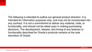 The following is intended to outline our general product direction. It is
     intended for information purposes only, and may not be incorporated into
     any contract. It is not a commitment to deliver any material, code, or
     functionality, and should not be relied upon in making purchasing
     decisions. The development, release, and timing of any features or
     functionality described for Oracle’s products remains at the sole
     discretion of Oracle.




3 Copyright © 2012, Oracle and/or its affiliates. All rights reserved.
 