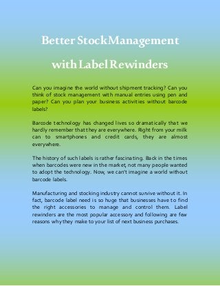 BetterStockManagement
withLabelRewinders
Can you imagine the world without shipment tracking? Can you
think of stock management with manual entries using pen and
paper? Can you plan your business activities without barcode
labels?
Barcode technology has changed lives so dramatically that we
hardly remember that they are everywhere. Right from your milk
can to smartphones and credit cards, they are almost
everywhere.
The history of such labels is rather fascinating. Back in the times
when barcodes were new in the market, not many people wanted
to adopt the technology. Now, we can’t imagine a world without
barcode labels.
Manufacturing and stocking industry cannot survive without it. In
fact, barcode label need is so huge that businesses have to find
the right accessories to manage and control them. Label
rewinders are the most popular accessory and following are few
reasons why they make to your list of next business purchases.
 
