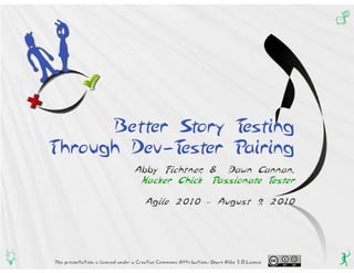 Q




          Better Story Testing
    Through Dev-Tester Pairing
                                      Abby Fichtner & Dawn Cannan,
                                                   ,
                                       Hacker Chick Passionate Tester

                                           Agile 2010 – August 9 2010
                                                                ,




g   This presentation is licensed under a Creative Commons Attribution-Share Alike 3.0 License   q
 