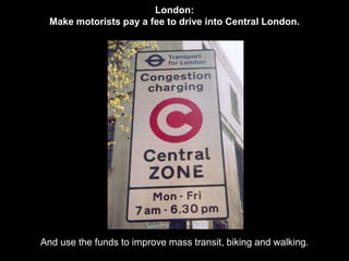 London: 
Make motorists pay a fee to drive into Central London. 
And use the funds to improve mass transit, biking and walking. 
 