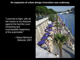 An explosion of urban design innovation was underway 
"I promise to fight, with all 
the means at my disposal, 
against the harmful, ever-increasing 
and 
unacceptable hegemony 
of the automobile." 
-- Mayor Bertrand 
Delanoë, 2001 
 