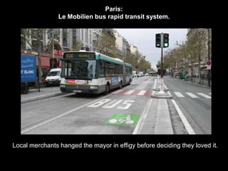 Paris: 
Le Mobilien bus rapid transit system. 
Local merchants hanged the mayor in effigy before deciding they loved it. 
 