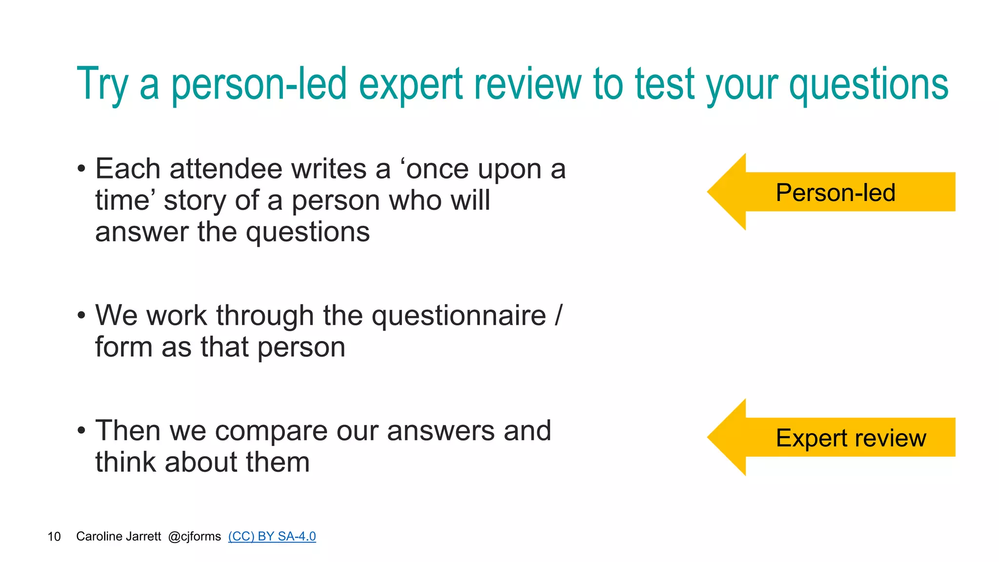 Caroline Jarrett @cjforms (CC) BY SA-4.0
10
Try a person-led expert review to test your questions
• Each attendee writes a ‘once upon a
time’ story of a person who will
answer the questions
• We work through the questionnaire /
form as that person
• Then we compare our answers and
think about them
Person-led
Expert review
 
