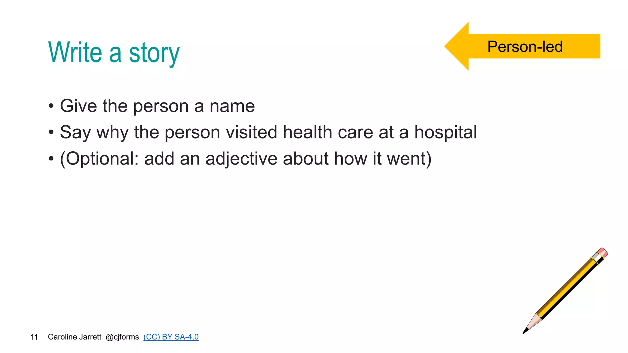 Caroline Jarrett @cjforms (CC) BY SA-4.0
11
Write a story
• Give the person a name
• Say why the person visited health care at a hospital
• (Optional: add an adjective about how it went)
Person-led
 