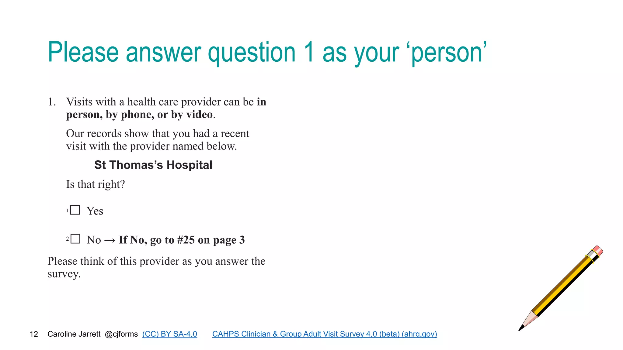 Caroline Jarrett @cjforms (CC) BY SA-4.0
12
Please answer question 1 as your ‘person’
1. Visits with a health care provider can be in
person, by phone, or by video.
Our records show that you had a recent
visit with the provider named below.
St Thomas’s Hospital
Is that right?
1□ Yes
2□ No → If No, go to #25 on page 3
Please think of this provider as you answer the
survey.
CAHPS Clinician & Group Adult Visit Survey 4.0 (beta) (ahrq.gov)
 