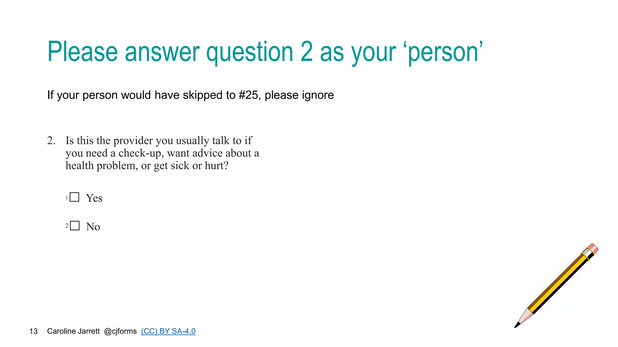 Caroline Jarrett @cjforms (CC) BY SA-4.0
13
Please answer question 2 as your ‘person’
If your person would have skipped to #25, please ignore
2. Is this the provider you usually talk to if
you need a check-up, want advice about a
health problem, or get sick or hurt?
1□ Yes
2□ No
 
