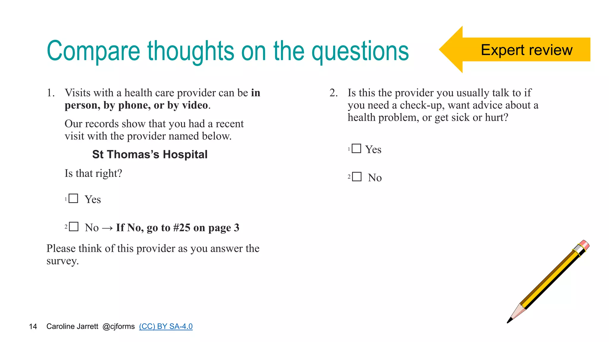 Caroline Jarrett @cjforms (CC) BY SA-4.0
14
Compare thoughts on the questions
1. Visits with a health care provider can be in
person, by phone, or by video.
Our records show that you had a recent
visit with the provider named below.
St Thomas’s Hospital
Is that right?
1□ Yes
2□ No → If No, go to #25 on page 3
Please think of this provider as you answer the
survey.
2. Is this the provider you usually talk to if
you need a check-up, want advice about a
health problem, or get sick or hurt?
1□Yes
2□ No
Expert review
 