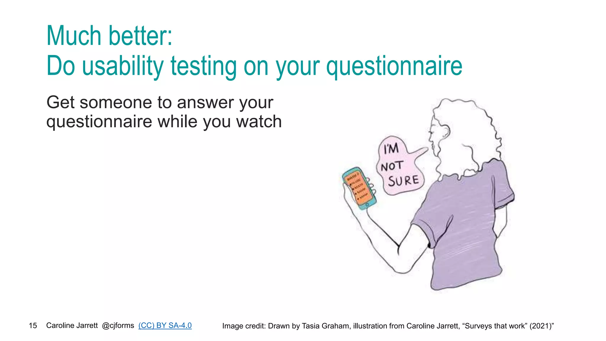 Caroline Jarrett @cjforms (CC) BY SA-4.0
15
Much better:
Do usability testing on your questionnaire
Get someone to answer your
questionnaire while you watch
Image credit: Drawn by Tasia Graham, illustration from Caroline Jarrett, “Surveys that work” (2021)”
 