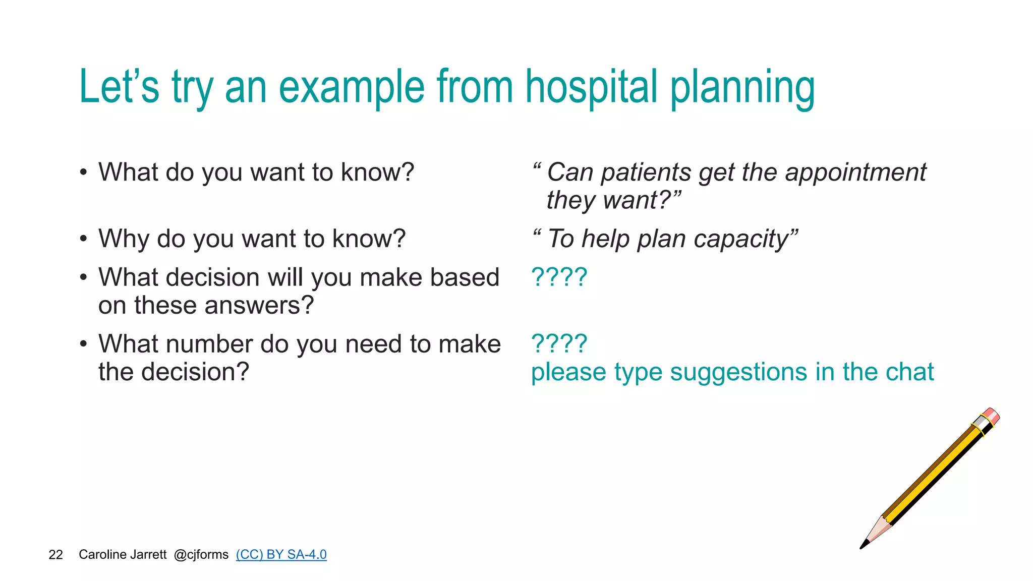 Caroline Jarrett @cjforms (CC) BY SA-4.0
22
Let’s try an example from hospital planning
• What do you want to know?
• Why do you want to know?
• What decision will you make based
on these answers?
• What number do you need to make
the decision?
“ Can patients get the appointment
they want?”
“ To help plan capacity”
????
????
please type suggestions in the chat
 