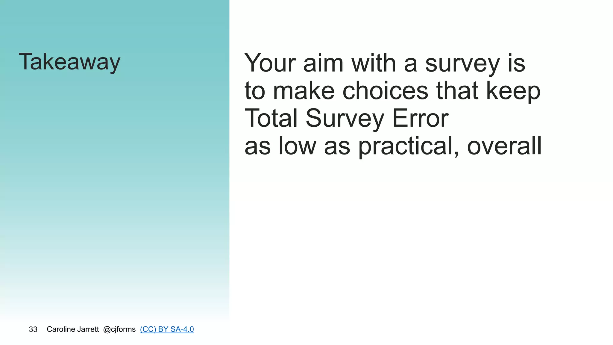 Caroline Jarrett @cjforms (CC) BY SA-4.0
33
Takeaway Your aim with a survey is
to make choices that keep
Total Survey Error
as low as practical, overall
 
