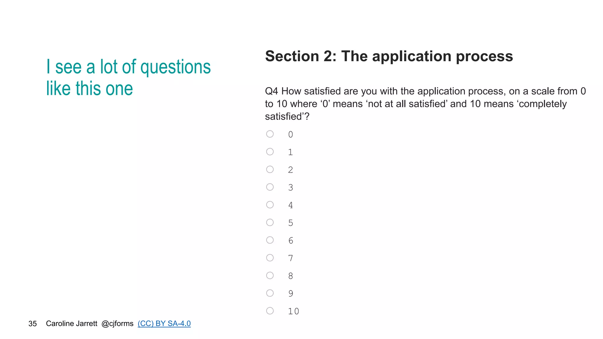 Caroline Jarrett @cjforms (CC) BY SA-4.0
35
I see a lot of questions
like this one
Section 2: The application process
Q4 How satisfied are you with the application process, on a scale from 0
to 10 where ‘0’ means ‘not at all satisfied’ and 10 means ‘completely
satisfied’?
o 0
o 1
o 2
o 3
o 4
o 5
o 6
o 7
o 8
o 9
o 10
 
