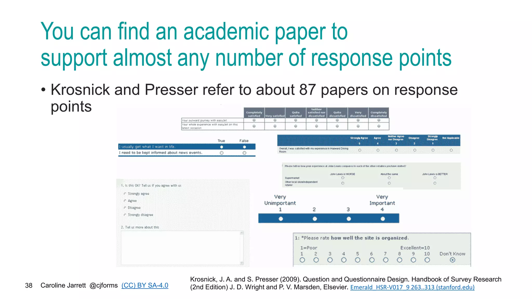 Caroline Jarrett @cjforms (CC) BY SA-4.0
38
You can find an academic paper to
support almost any number of response points
• Krosnick and Presser refer to about 87 papers on response
points
Krosnick, J. A. and S. Presser (2009). Question and Questionnaire Design. Handbook of Survey Research
(2nd Edition) J. D. Wright and P. V. Marsden, Elsevier. Emerald_HSR-V017_9 263..313 (stanford.edu)
 