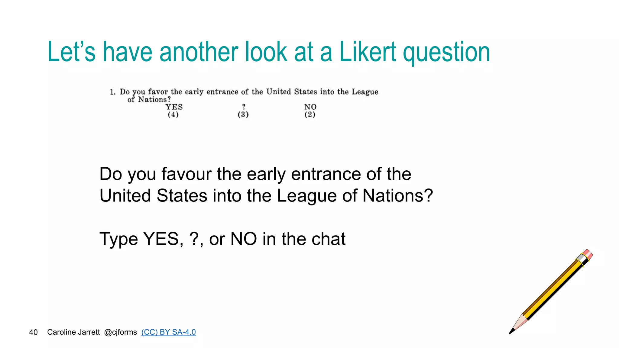 Caroline Jarrett @cjforms (CC) BY SA-4.0
40
Let’s have another look at a Likert question
Do you favour the early entrance of the
United States into the League of Nations?
Type YES, ?, or NO in the chat
 