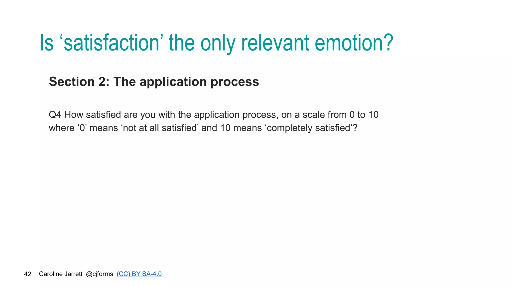 Caroline Jarrett @cjforms (CC) BY SA-4.0
42
Is ‘satisfaction’ the only relevant emotion?
Section 2: The application process
Q4 How satisfied are you with the application process, on a scale from 0 to 10
where ‘0’ means ‘not at all satisfied’ and 10 means ‘completely satisfied’?
 