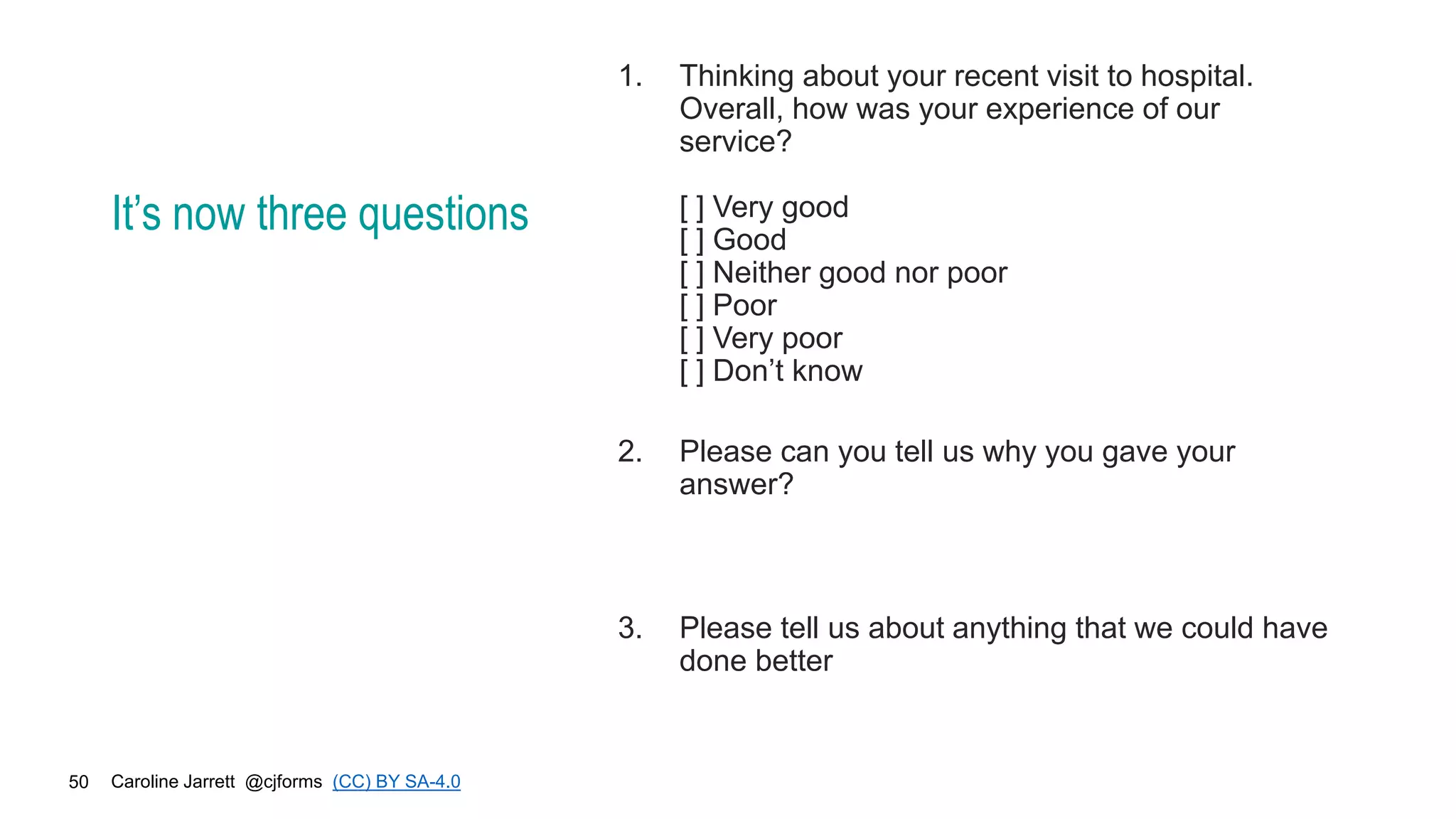 Caroline Jarrett @cjforms (CC) BY SA-4.0
50
It’s now three questions
1. Thinking about your recent visit to hospital.
Overall, how was your experience of our
service?
[ ] Very good
[ ] Good
[ ] Neither good nor poor
[ ] Poor
[ ] Very poor
[ ] Don’t know
2. Please can you tell us why you gave your
answer?
3. Please tell us about anything that we could have
done better
 