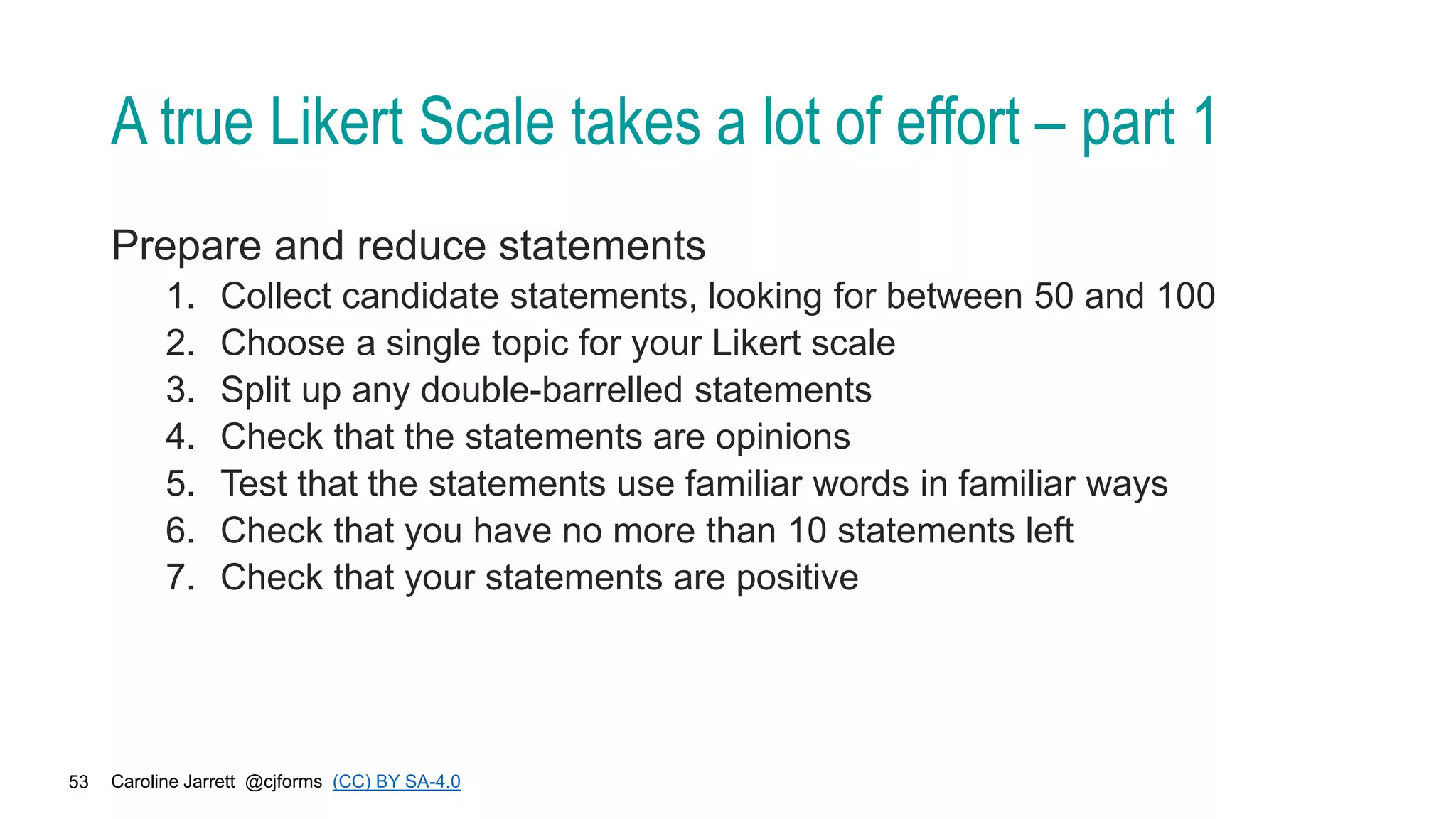Caroline Jarrett @cjforms (CC) BY SA-4.0
53
A true Likert Scale takes a lot of effort – part 1
Prepare and reduce statements
1. Collect candidate statements, looking for between 50 and 100
2. Choose a single topic for your Likert scale
3. Split up any double-barrelled statements
4. Check that the statements are opinions
5. Test that the statements use familiar words in familiar ways
6. Check that you have no more than 10 statements left
7. Check that your statements are positive
 