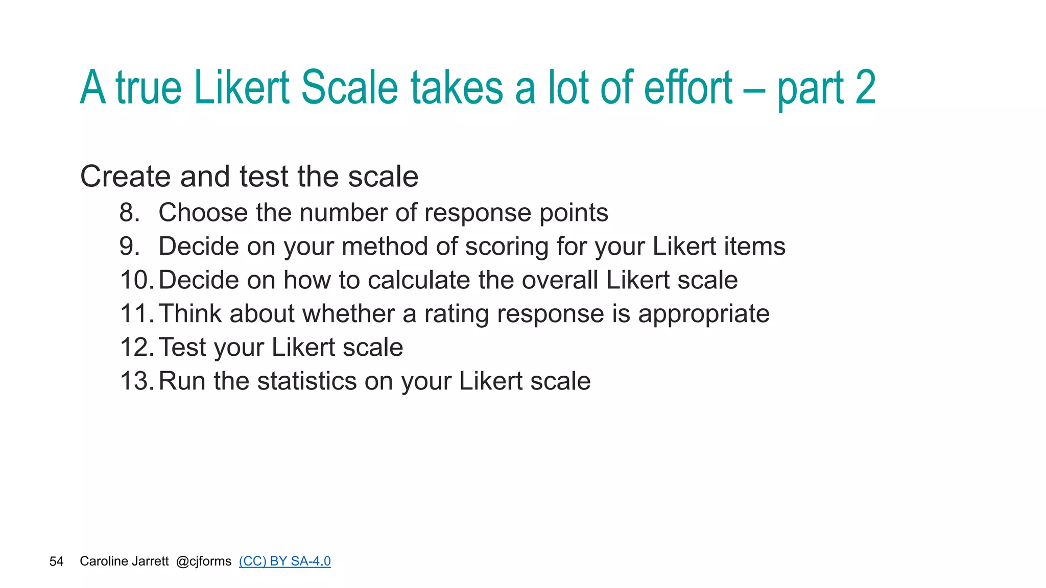 Caroline Jarrett @cjforms (CC) BY SA-4.0
54
A true Likert Scale takes a lot of effort – part 2
Create and test the scale
8. Choose the number of response points
9. Decide on your method of scoring for your Likert items
10.Decide on how to calculate the overall Likert scale
11.Think about whether a rating response is appropriate
12.Test your Likert scale
13.Run the statistics on your Likert scale
 