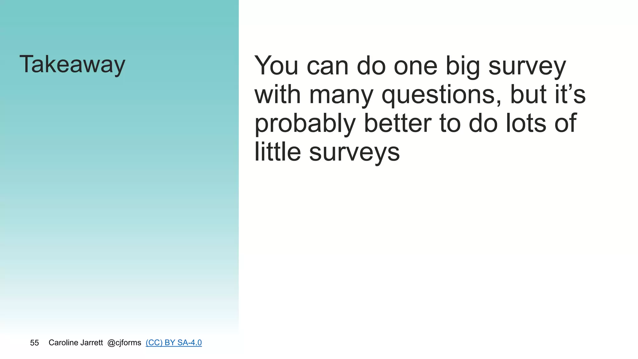 Caroline Jarrett @cjforms (CC) BY SA-4.0
55
Takeaway You can do one big survey
with many questions, but it’s
probably better to do lots of
little surveys
 