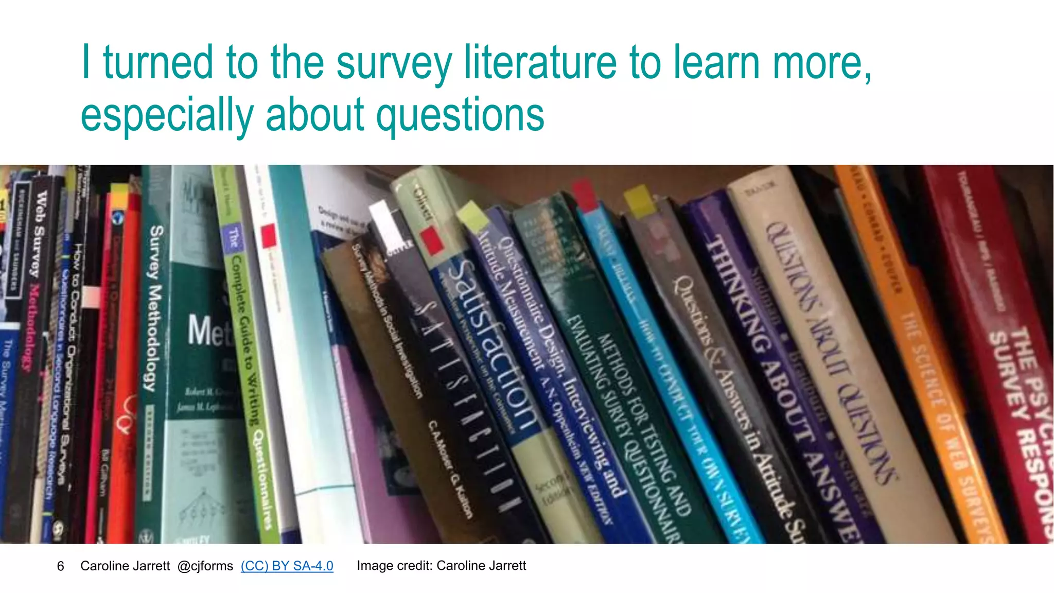 Caroline Jarrett @cjforms (CC) BY SA-4.0
6
I turned to the survey literature to learn more,
especially about questions
Image credit: Caroline Jarrett
 