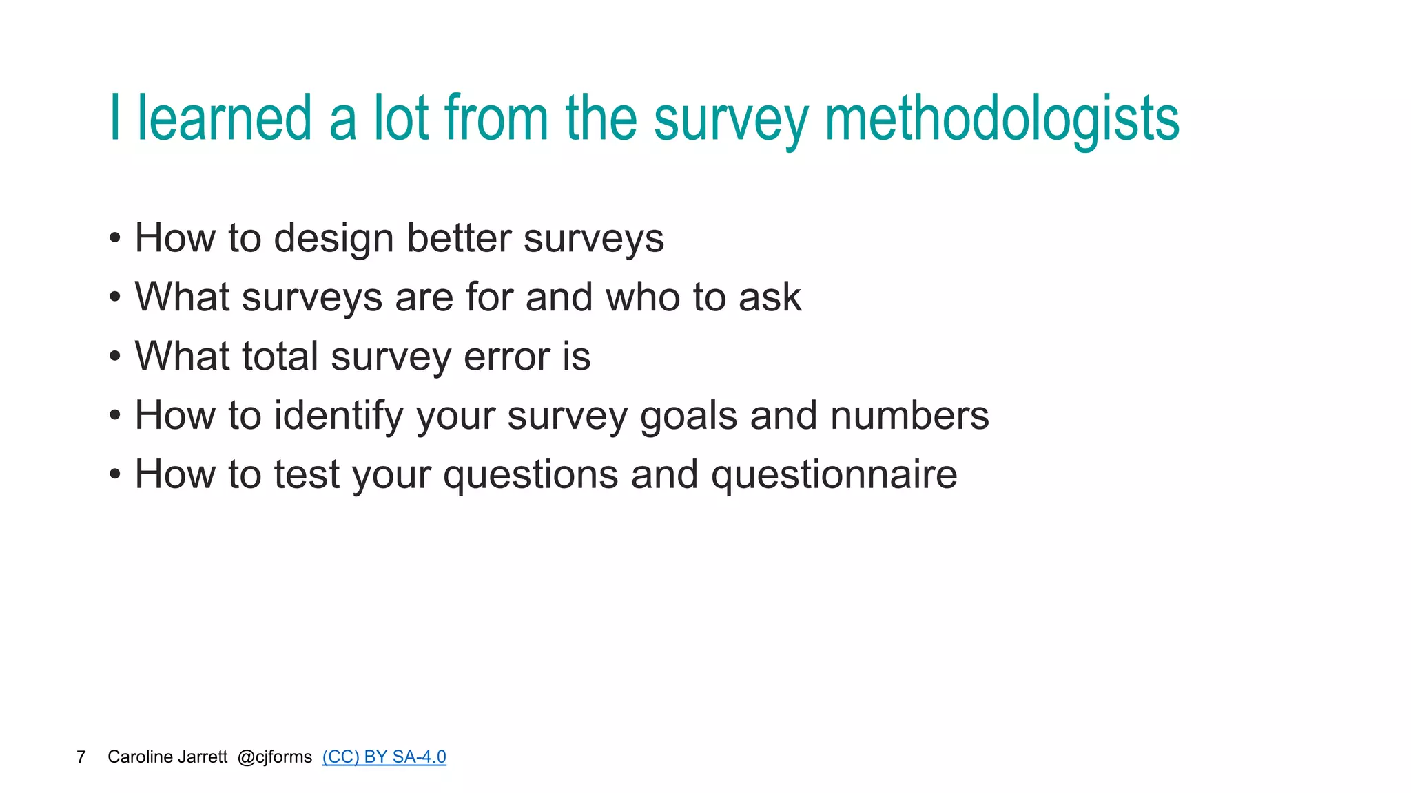 Caroline Jarrett @cjforms (CC) BY SA-4.0
7
I learned a lot from the survey methodologists
• How to design better surveys
• What surveys are for and who to ask
• What total survey error is
• How to identify your survey goals and numbers
• How to test your questions and questionnaire
 
