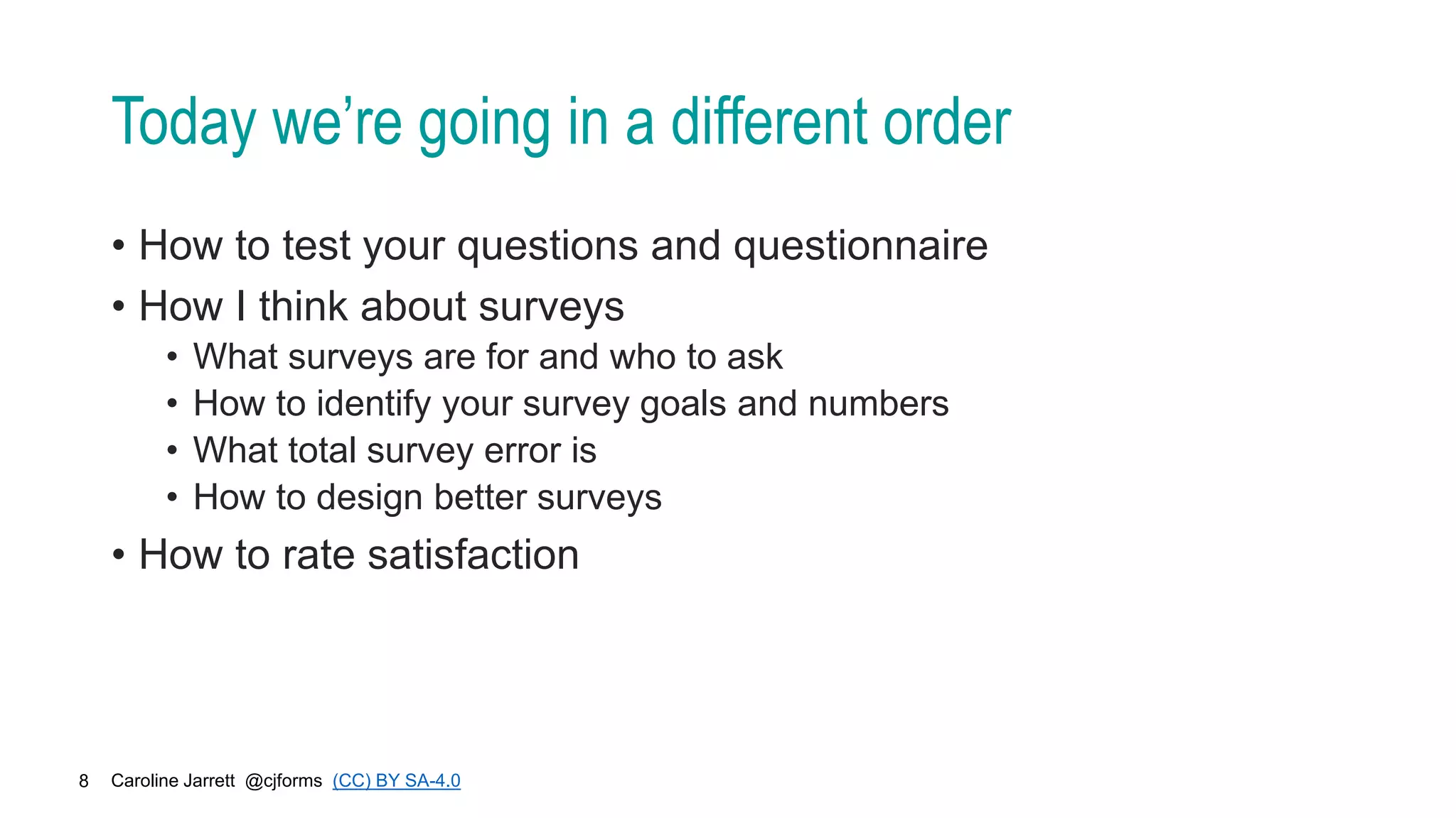 Caroline Jarrett @cjforms (CC) BY SA-4.0
8
Today we’re going in a different order
• How to test your questions and questionnaire
• How I think about surveys
• What surveys are for and who to ask
• How to identify your survey goals and numbers
• What total survey error is
• How to design better surveys
• How to rate satisfaction
 