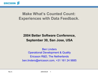 Rev A 2004-06-28 1
Make What’s Counted Count:
Experiences with Data Feedback.
2004 Better Software Conference,
September 30, San Jose, USA
Ben Linders
Operational Development & Quality
Ericsson R&D, The Netherlands
ben.linders@ericsson.com, +31 161 24 9885
 