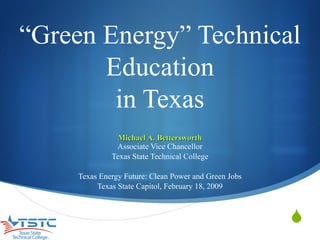“ Green Energy” Technical Education in Texas Michael A. Bettersworth Associate Vice Chancellor Texas State Technical College Texas Energy Future: Clean Power and Green Jobs Texas State Capitol, February 18, 2009 