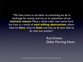 “We have come to see labor as something we do in
   exchange for money and not as an expression of our
 intrinsic nature. Many a white-collar man works hard
but lives in a world of soul-killing abstraction, where
what he does, what he feels and who he is have little to
                    do with one another.”

                                                                        Rod Dreher
                                                                        Dallas Morning News



           Source: Dreher, Rod. The soft bigotry of high expectations. The Dallas Morning News. May 29, 2009.
 
