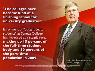 "The colleges have
become kind of a
ﬁnishing school for
university graduates.”

Enrollment of "postgraduate
students" at Seneca College
has increased at a steady rate,
making up 15 percent of
the full-time student
body and 50 percent of
the part-time
population in 2009.
                                                                                                                         Rick Miner, President Emeritus
                                                                                                                         Seneca College
        Source: Birchard, K. (2010) Canadian university graduates are going back to the classroom for vocational training. The Chronicle. Retrieved from
                         http://chronicle.com/article/Canadian-University-Graduates/66078/?sid=cc&utm_source=cc&utm_medium=en.
 