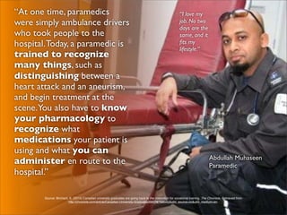 “At one time, paramedics                                                                                  “I love my
were simply ambulance drivers                                                                             job. No two
                                                                                                          days are the
who took people to the                                                                                    same, and it
hospital. Today, a paramedic is                                                                           ﬁts my
                                                                                                          lifestyle.”
trained to recognize
many things, such as
distinguishing between a
heart attack and an aneurism,
and begin treatment at the
scene.You also have to know
your pharmacology to
recognize what
medications your patient is
using and what you can
                                                                                                                               Abdullah Muhaseen
administer en route to the                                                                                                     Paramedic
hospital.”

        Source: Birchard, K. (2010) Canadian university graduates are going back to the classroom for vocational training. The Chronicle. Retrieved from
                         http://chronicle.com/article/Canadian-University-Graduates/66078/?sid=cc&utm_source=cc&utm_medium=en.
 