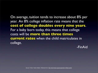 On average, tuition tends to increase about 8% per
year. An 8% college inﬂation rate means that the
cost of college doubles every nine years.
For a baby born today, this means that college
costs will be more than three times
current rates when the child matriculates in
college.
                                            -FinAid




          Source: FinAid. Tuition Inﬂation. Retrieved from: http://www.ﬁnaid.org/savings/tuition-inﬂation.phtml.
 