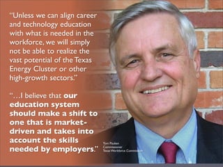 “Unless we can align career
and technology education
with what is needed in the
workforce, we will simply
not be able to realize the
vast potential of the Texas
Energy Cluster or other
high-growth sectors.”

“…I believe that our
education system
should make a shift to
one that is market-
driven and takes into
account the skills            Tom Pauken

needed by employers.”         Commissioner
                              Texas Workforce Commission
 