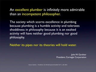 An excellent plumber is inﬁnitely more admirable
than an incompetent philosopher.

The society which scorns excellence in plumbing
because plumbing is a humble activity and tolerates
shoddiness in philosophy because it is an exalted
activity will have neither good plumbing nor good
philosophy.

Neither its pipes nor its theories will hold water.

                                                                                         John W. Gardner
                                                                         President, Carnegie Corporation


              Source: Gardner, J. "Excellence: Can We Be Equal and Excellent Too?", p. 86 (1961)
 